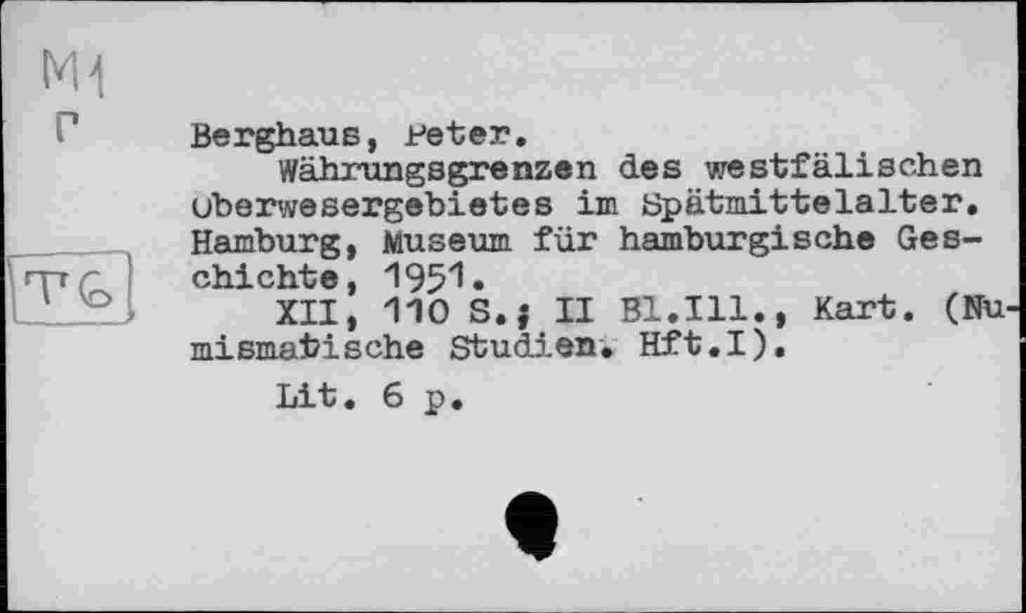 ﻿M1 г	Berghaus, Peter. Wähxungsgrenzen des westfälischen Überwesergebietes im Spätmittelalter.
	Hamburg, Museum für hamburgische Geschichte, 1951. XII, 110 S.j II Bl.Ill., Kart. (Numismatische Studien. Hft.I). Lit,6p.